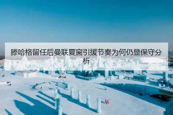 滕哈格留任后曼联夏窗引援节奏为何仍显保守分析