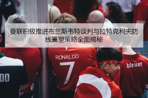 曼联积极推进布兰斯韦特谈判与拉特克利夫防线重塑策略全面揭秘