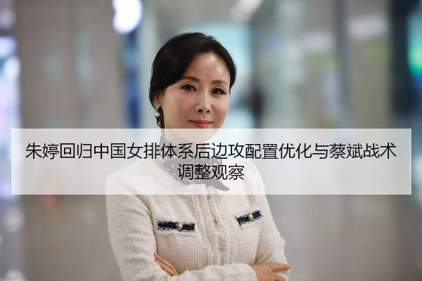 朱婷回归中国女排体系后边攻配置优化与蔡斌战术调整观察