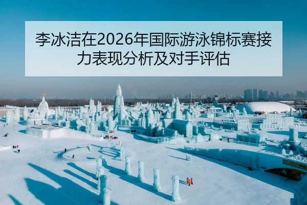 李冰洁在2026年国际游泳锦标赛接力表现分析及对手评估