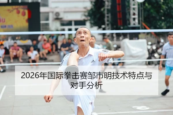 2026年国际拳击赛邹市明技术特点与对手分析