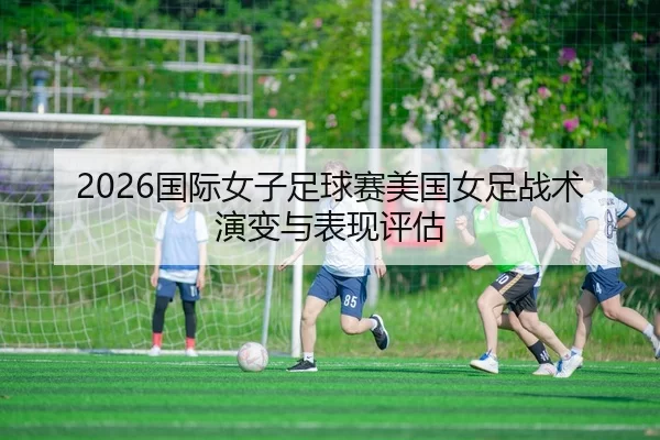 2026国际女子足球赛美国女足战术演变与表现评估