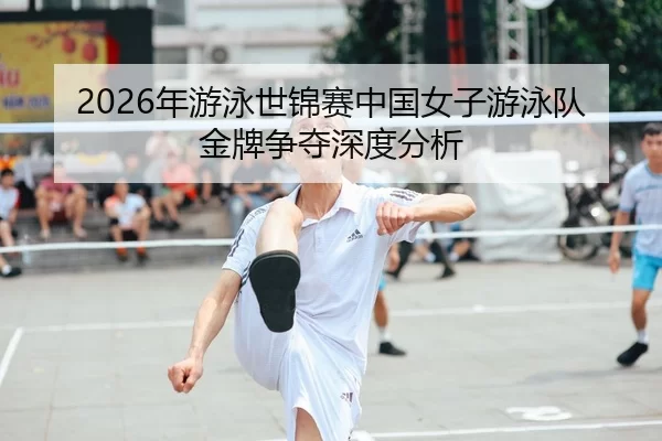 2026年游泳世锦赛中国女子游泳队金牌争夺深度分析