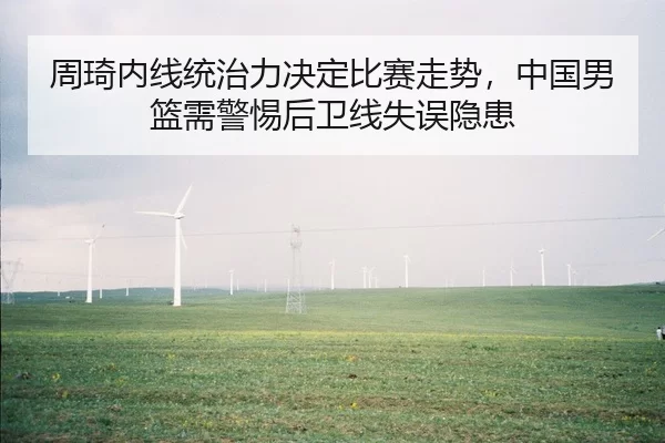 周琦内线统治力决定比赛走势，中国男篮需警惕后卫线失误隐患