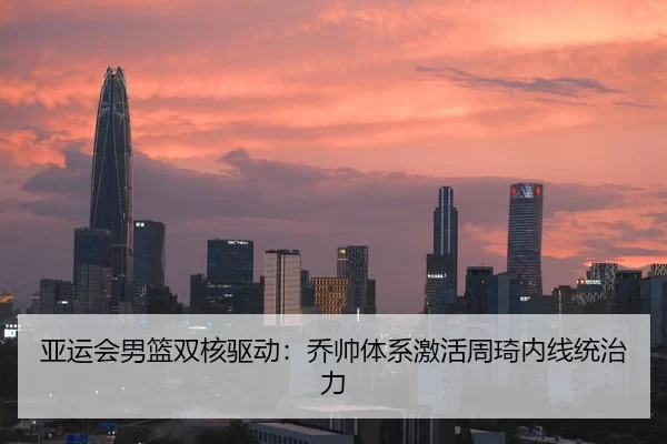 亚运会男篮双核驱动：乔帅体系激活周琦内线统治力