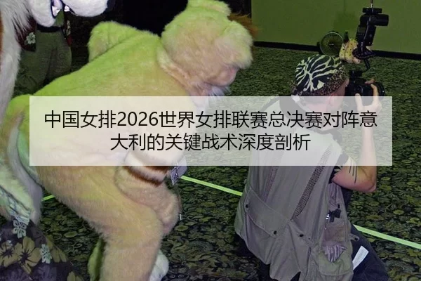 中国女排2026世界女排联赛总决赛对阵意大利的关键战术深度剖析