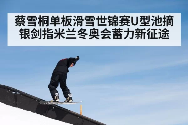 蔡雪桐单板滑雪世锦赛U型池摘银剑指米兰冬奥会蓄力新征途