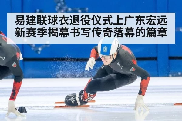 易建联球衣退役仪式上广东宏远新赛季揭幕书写传奇落幕的篇章