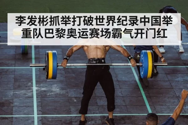 李发彬抓举打破世界纪录中国举重队巴黎奥运赛场霸气开门红