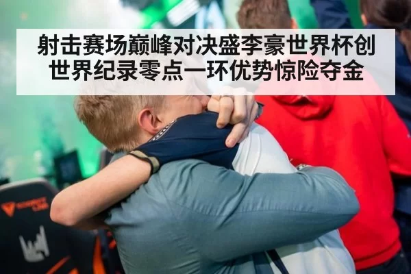 射击赛场巅峰对决盛李豪世界杯创世界纪录零点一环优势惊险夺金