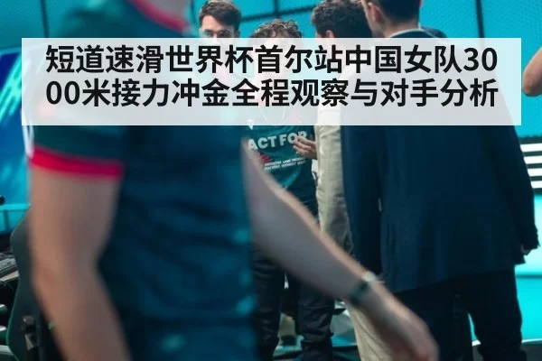 短道速滑世界杯首尔站中国女队3000米接力冲金全程观察与对手分析
